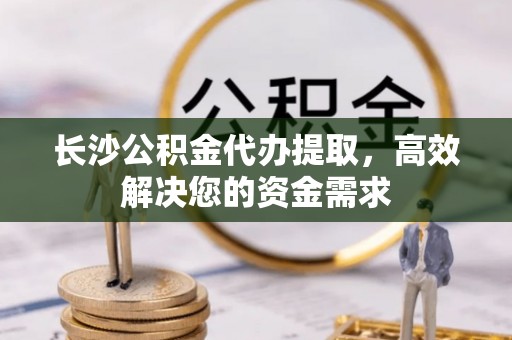 平遥长沙公积金代办提取，高效解决您的资金需求