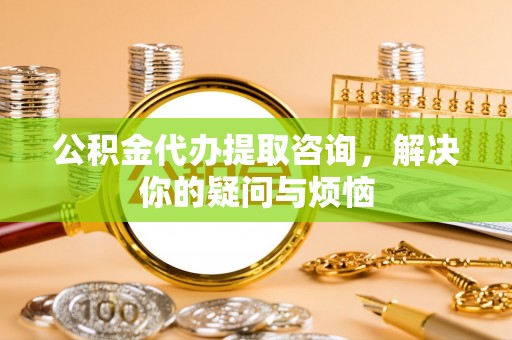 平遥公积金代办提取咨询，解决你的疑问与烦恼