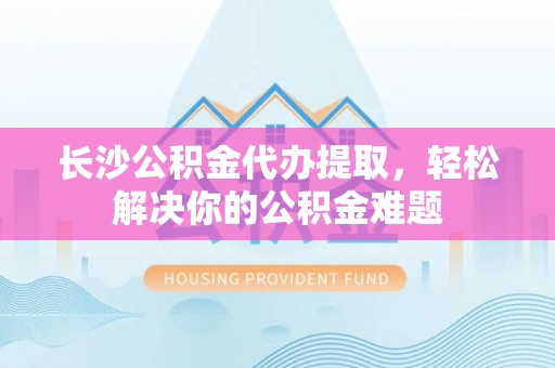 平遥长沙公积金代办提取，轻松解决你的公积金难题