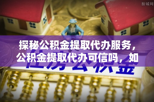 平遥探秘公积金提取代办服务，公积金提取代办可信吗，如何选择可靠平台？