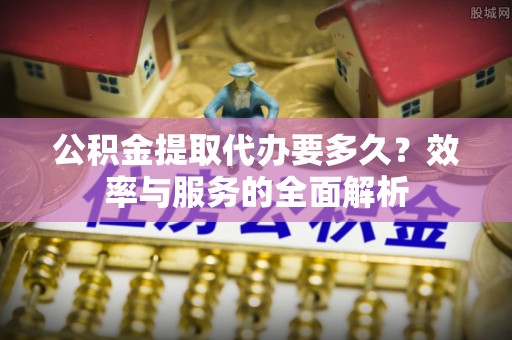 平遥公积金提取代办要多久？效率与服务的全面解析