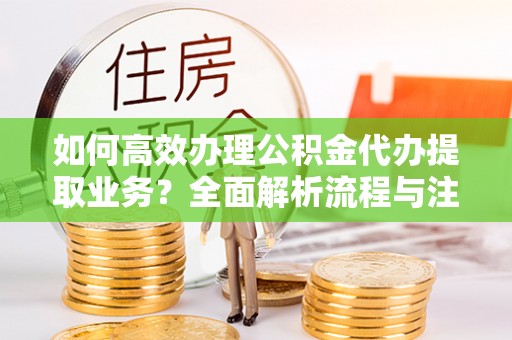 平遥如何高效办理公积金代办提取业务？全面解析流程与注意事项