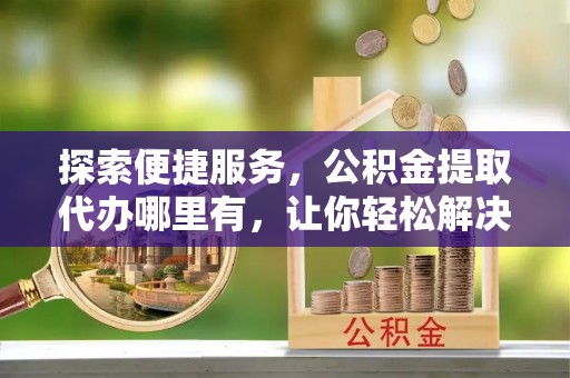 平遥探索便捷服务，公积金提取代办哪里有，让你轻松解决烦恼