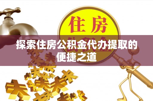 平遥探索住房公积金代办提取的便捷之道