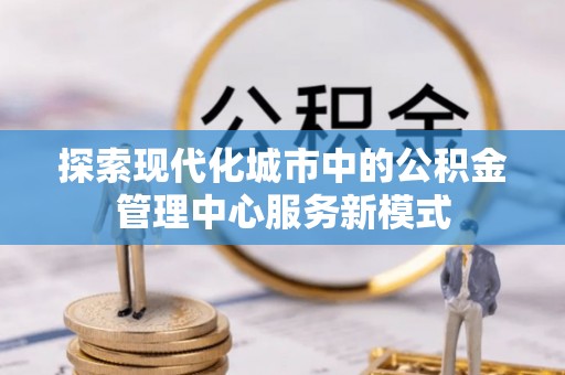 平遥探索现代化城市中的公积金管理中心服务新模式