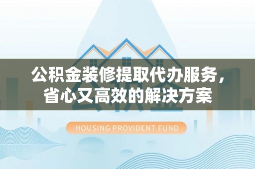 平遥公积金装修提取代办服务，省心又高效的解决方案