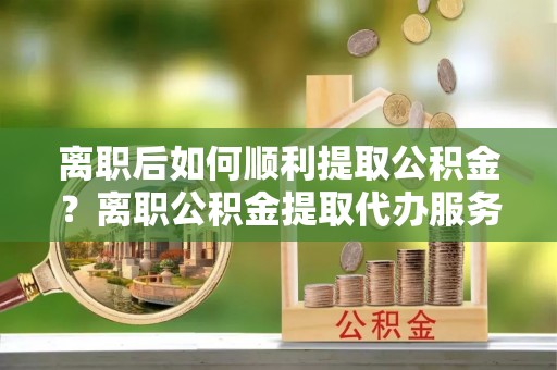 平遥离职后如何顺利提取公积金？离职公积金提取代办服务帮你搞定！