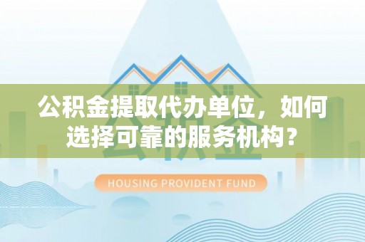 平遥公积金提取代办单位，如何选择可靠的服务机构？