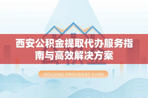 平遥西安公积金提取代办服务指南与高效解决方案