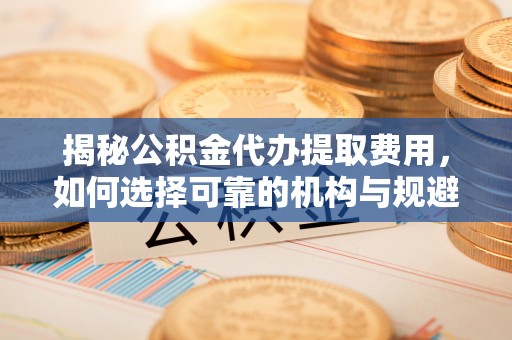 平遥揭秘公积金代办提取费用，如何选择可靠的机构与规避潜在风险