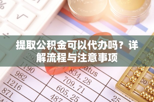 平遥提取公积金可以代办吗？详解流程与注意事项