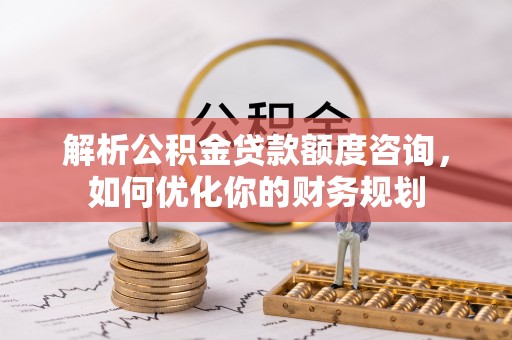 平遥解析公积金贷款额度咨询，如何优化你的财务规划