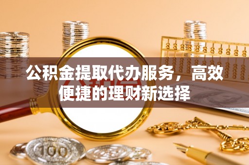 平遥公积金提取代办服务，高效便捷的理财新选择