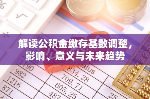 平遥解读公积金缴存基数调整，影响、意义与未来趋势