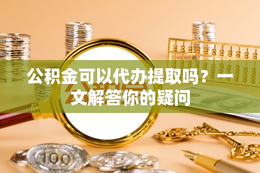 平遥公积金可以代办提取吗？一文解答你的疑问