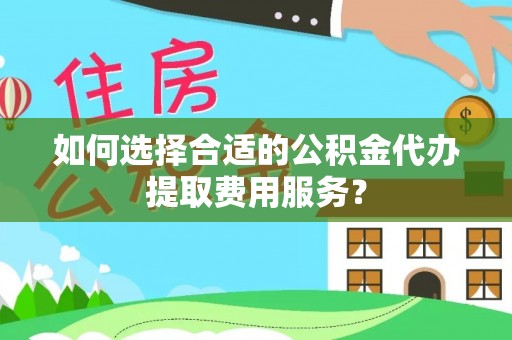 平遥如何选择合适的公积金代办提取费用服务？
