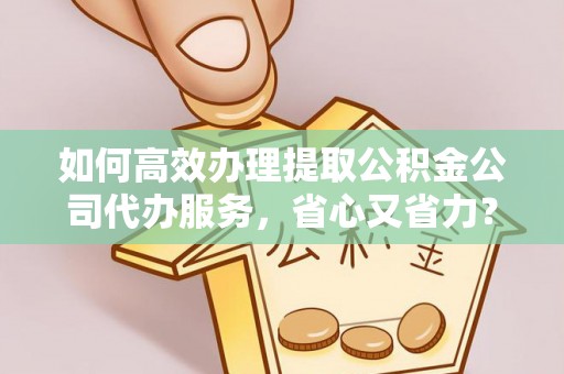 平遥如何高效办理提取公积金公司代办服务，省心又省力？