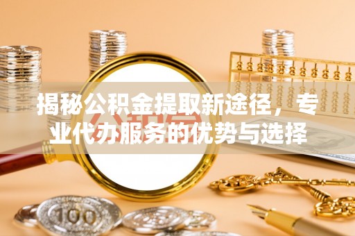 平遥揭秘公积金提取新途径，专业代办服务的优势与选择