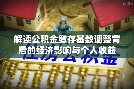 平遥解读公积金缴存基数调整背后的经济影响与个人收益