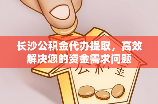 平遥长沙公积金代办提取，高效解决您的资金需求问题