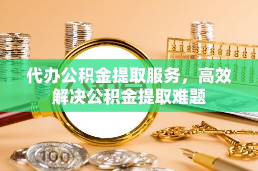 平遥代办公积金提取服务，高效解决公积金提取难题