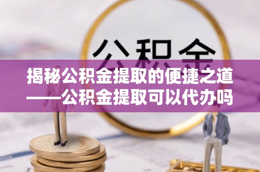 平遥揭秘公积金提取的便捷之道——公积金提取可以代办吗？