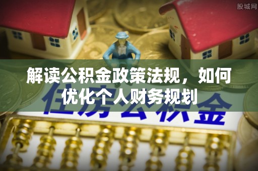 平遥解读公积金政策法规，如何优化个人财务规划