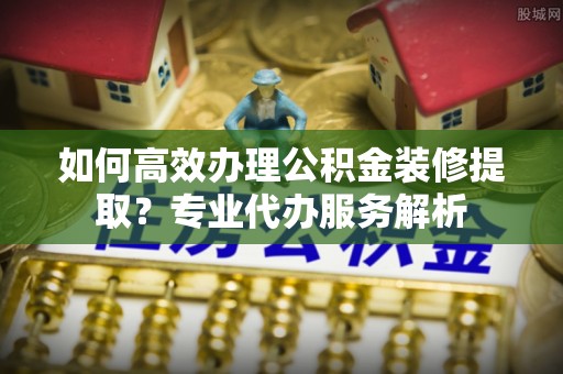 平遥如何高效办理公积金装修提取？专业代办服务解析