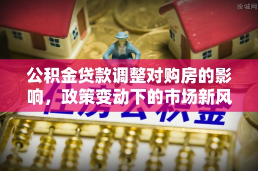 平遥公积金贷款调整对购房的影响，政策变动下的市场新风向