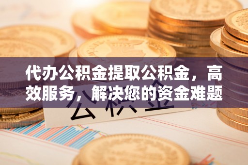 平遥代办公积金提取公积金，高效服务，解决您的资金难题