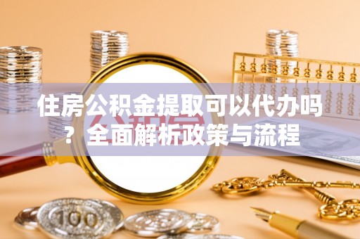 平遥住房公积金提取可以代办吗？全面解析政策与流程