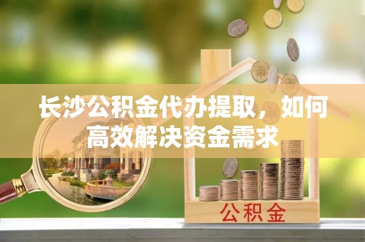 平遥长沙公积金代办提取，如何高效解决资金需求
