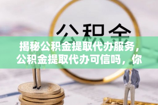 平遥揭秘公积金提取代办服务，公积金提取代办可信吗，你需要知道的真相
