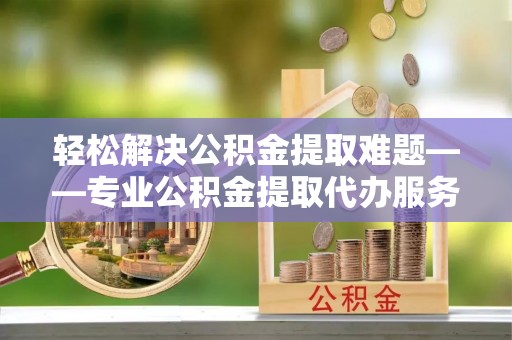平遥轻松解决公积金提取难题——专业公积金提取代办服务详解