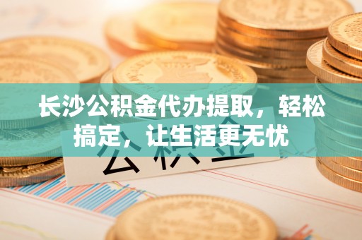 平遥长沙公积金代办提取，轻松搞定，让生活更无忧