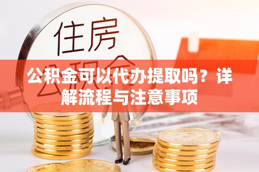 平遥公积金可以代办提取吗？详解流程与注意事项