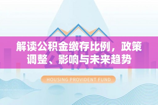 平遥解读公积金缴存比例，政策调整、影响与未来趋势
