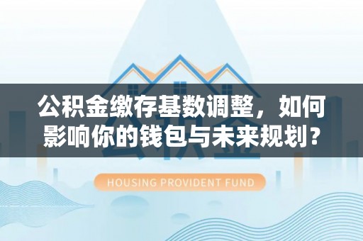 平遥公积金缴存基数调整，如何影响你的钱包与未来规划？