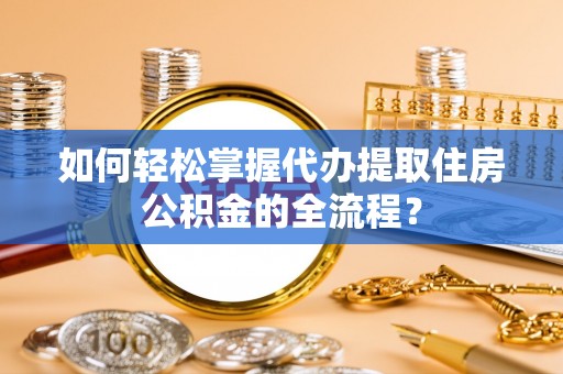 平遥如何轻松掌握代办提取住房公积金的全流程？