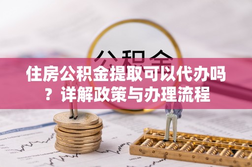平遥住房公积金提取可以代办吗？详解政策与办理流程