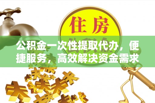 平遥公积金一次性提取代办，便捷服务，高效解决资金需求