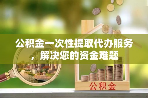 平遥公积金一次性提取代办服务，解决您的资金难题