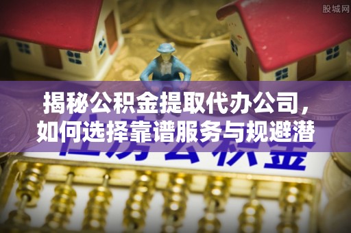 平遥揭秘公积金提取代办公司，如何选择靠谱服务与规避潜在风险