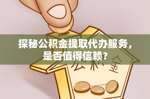 平遥探秘公积金提取代办服务，是否值得信赖？