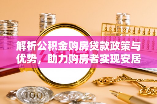 平遥解析公积金购房贷款政策与优势，助力购房者实现安居梦想