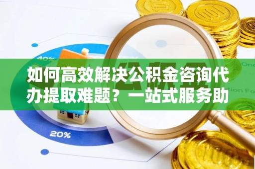 平遥如何高效解决公积金咨询代办提取难题？一站式服务助您轻松搞定