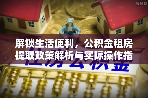 平遥解锁生活便利，公积金租房提取政策解析与实际操作指南