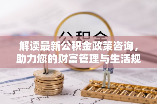 平遥解读最新公积金政策咨询，助力您的财富管理与生活规划
