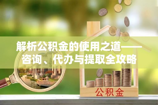 平遥解析公积金的使用之道——咨询、代办与提取全攻略