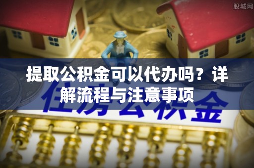 平遥提取公积金可以代办吗？详解流程与注意事项